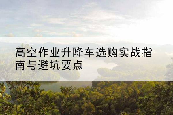 龙岩升降车怎么选-高空作业升降车选购实战指南与避坑要点
