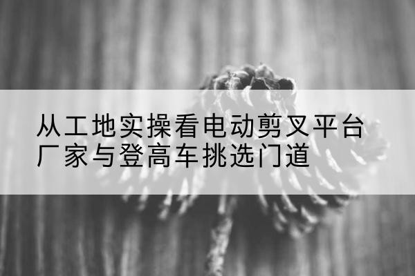 龙岩电动剪叉升降平台厂家-从工地实操看电动剪叉平台厂家与登高车挑选门道