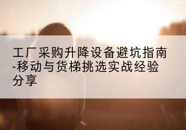 龙岩移动式升降机怎么选-工厂采购升降设备避坑指南-移动与货梯挑选实战经验分享