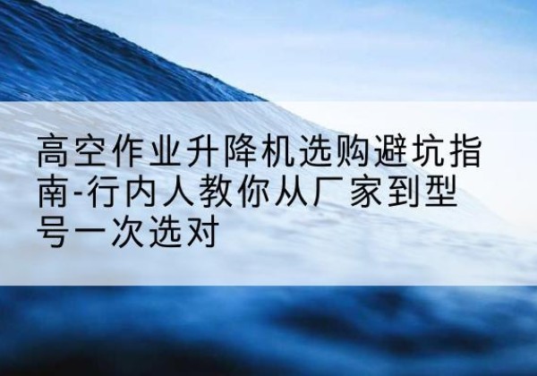 龙岩升降平台厂家-高空作业升降机选购避坑指南-行内人教你从厂家到型号一次选对