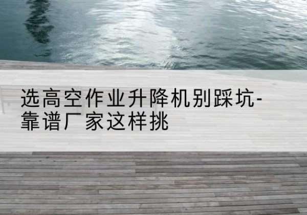 龙岩剪叉式升降机厂家-选高空作业升降机别踩坑-靠谱厂家这样挑