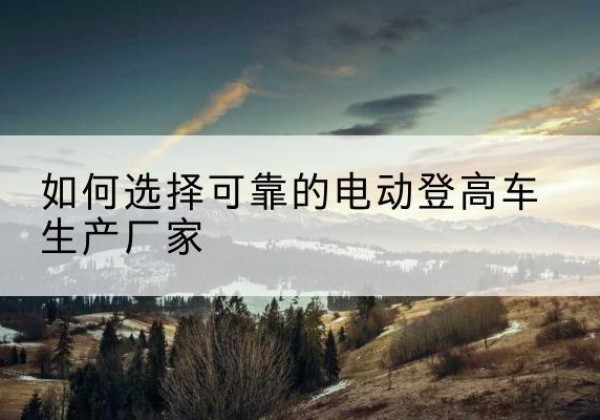 龙岩电动登高车厂家-如何选择可靠的电动登高车生产厂家