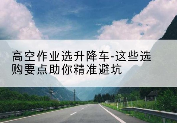龙岩升降车厂家-高空作业选升降车-这些选购要点助你*避坑