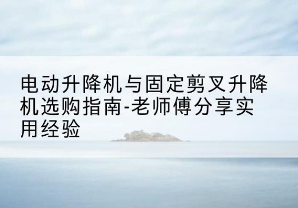 龙岩电动升降机怎么选-电动升降机与固定剪叉升降机选购指南-老师傅分享实用经验