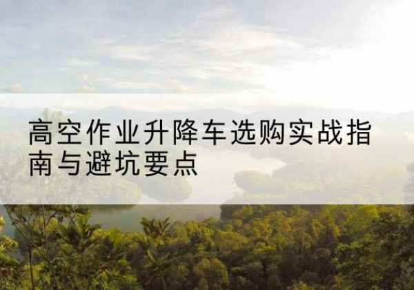 龙岩升降车怎么选-高空作业升降车选购实战指南与避坑要点