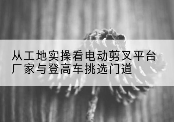 龙岩电动剪叉升降平台厂家-从工地实操看电动剪叉平台厂家与登高车挑选门道