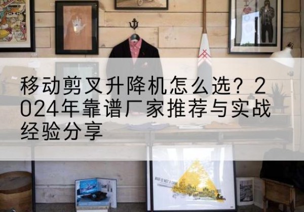 龙岩升降平台厂家推荐-移动剪叉升降机怎么选？2024年靠谱厂家推荐与实战经验分享